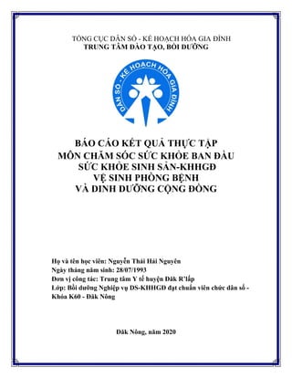 TỔNG CỤC DÂN SỐ - KẾ HOẠCH HÓA GIA ĐÌNH
TRUNG TÂM ĐÀO TẠO, BỒI DƯỠNG
BÁO CÁO KẾT QUẢ THỰC TẬP
MÔN CHĂM SÓC SỨC KHỎE BAN ĐẦU
SỨC KHỎE SINH SẢN-KHHGĐ
VỆ SINH PHÒNG BỆNH
VÀ DINH DƯỠNG CỘNG ĐỒNG
Họ và tên học viên: Nguyễn Thái Hải Nguyên
Ngày tháng năm sinh: 28/07/1993
Đơn vị công tác: Trung tâm Y tế huyện Đăk R’lấp
Lớp: Bồi dưỡng Nghiệp vụ DS-KHHGĐ đạt chuẩn viên chức dân số -
Khóa K60 - Đăk Nông
Đăk Nông, năm 2020
 