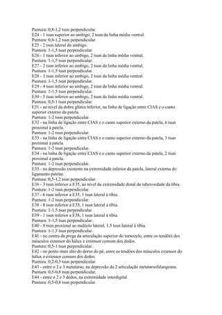 Puntura: 0,8-1,2 tsun perpendicular.
E24 - 1 tsun superior ao umbigo, 2 tsun da linha média ventral.
Puntura: 0,8-1,2 tsun perpendicular.
E25 - 2 tsun lateral do umbigo.
Puntura: 1-1,5 tsun perpendicular.
E26 - 1 tsun inferior ao umbigo, 2 tsun da linha média ventral.
Puntura: 1-1,5 tsun perpendicular.
E27 - 2 tsun inferior ao umbigo, 2 tsun da linha média ventral.
Puntura: 1-1,5 tsun perpendicular.
E28 - 3 tsun inferior ao umbigo, 2 tsun da linha média ventral.
Puntura: 1-1,5 tsun perpendicular.
E29 - 4 tsun inferior ao umbigo, 2 tsun da linha média ventral.
Puntura: 1-1,5 tsun perpendicular.
E30 - 5 tsun inferior ao umbigo, 2 tsun da linha média ventral.
Puntura: 0,5-1 tsun perpendicular.
E31 - ao nível da dobra glútea inferior, na linha de ligação entre CIAS e o canto
superior externo da patela.
Puntura: 1-2 tsun perpendicular.
E32 - na linha de ligação entre CIAS e o canto superior externo da patela, 6 tsun
proximal à patela.
Puntura: 1-2 tsun perpendicular.
E33 - na linha de ligação entre CIAS e o canto superior externo da patela, 3 tsun
proximal à patela.
Puntura: 1-2 tsun perpendicular.
E34 - na linha de ligação entre CIAS e o canto superior externo da patela, 2 tsun
proximal à patela.
Puntura: 1-2 tsun perpendicular.
E35 - na depressão existente na extremidade inferior da patela, lateral externa do
ligamento patelar.
Puntura: 0,5-1,2 tsun perpendicular.
E36 - 3 tsun inferior a E35, ao nível da extremidade distal da tuberosidade da tíbia.
Puntura: 1-2 tsun perpendicular.
E37 - 6 tsun inferior a E35, 1 tsun lateral à tíbia.
Puntura: 1-2 tsun perpendicular.
E38 - 8 tsun inferior a E35, 1 tsun lateral à tíbia.
Puntura: 1-1,5 tsun perpendicular.
E39 - 1 tsun inferior a E38, 1 tsun lateral à tíbia.
Puntura: 1-1,5 tsun perpendicular.
E40 - 8 tsun proximal ao maléolo lateral, 1,5 tsun lateral à tíbia.
Puntura: 1-1,5 tsun perpendicular.
E41 - no centro da prega da articulação superior do tornozelo, entre os tendões dos
músculos extensor do hálux e extensor comum dos dedos.
Puntura: 0,5-1 tsun perpendicular.
E42 - no ponto mais alto do dorso do pé, entre os tendões dos músculos extensor do
hálux e extensor comum dos dedos.
Puntura: 0,2-0,3 tsun perpendicular.
E43 - entre o 2 e 3 metatarso, na depressão da 2 articulação metatarsofalangeana.
Puntura: 0,5-0,8 tsun perpendicular.
E44 - entre o 2 e 3 dedos, na extremidade interdigital.
Puntura: 0,5-0,8 tsun perpendicular.
 