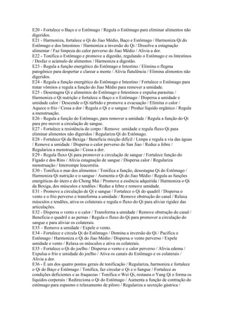 E20 - Fortalece o Baço e o Estômago / Regula o Estômago para eliminar alimentos não
digeridos.
E21 - Harmoniza, fortalece o Qi do Jiao Médio, Baço e Estômago / Harmoniza Qi do
Estômago e dos Intestinos / Harmoniza a inversão do Qi / Dissolve a estagnação
alimentar / Faz limpeza do calor perverso do Jiao Médio / Alivia a dor.
E22 - Tonifica o Estômago e promove a digestão, regulando o Estômago e os Intestinos
/ Desfaz o acúmulo de alimentos / Harmoniza a digestão.
E23 - Regula a função energético do Estômago e Intestino / Elimina o flegma
patogênico para despertar e clarear a mente / Alivia flatulência / Elimina alimentos não
digeridos.
E24 - Regula a função energético do Estômago e Intestino / Fortalece o Estômago para
tratar vômitos e regula a função do Jiao Médio para remover a umidade.
E25 - Desestagna Qi e alimentos do Estômago e Intestinos e expulsa parasitas /
Harmoniza o Qi nutrição e fortalece o Baço e o Estômago / Dispersa a umidade e
umidade calor / Descende o Qi túrbido e promove a evacuação / Elimina o calor /
Aquece o frio / Cessa a dor / Regula o Qi e o sangue / Produz líquido orgânico / Regula
a menstruação.
E26 - Regula a função do Estômago, para remover a umidade / Regula a função do Qi
para pro mover a circulação de sangue.
E27 - Fortalece a resistência do corpo / Remove umidade e regula fluxo Qi para
eliminar alimentos não digeridos / Regulariza Qi do Estômago.
E28 - Fortalece Qi da Bexiga / Beneficia micção difícil / Limpa e regula a via das águas
/ Remove a umidade / Dispersa o calor perverso do San Jiao / Reduz a febre /
Regulariza a menstruação / Cessa a dor.
E29 - Regula fluxo Qi para promover a circulação de sangue / Fortalece função do
Fígado e dos Rins / Alivia estagnação de sangue / Dispersa calor / Regulariza
menstruação / Interrompe leucorréia.
E30 - Tonifica o mar dos alimentos / Tonifica a função, desestagna Qi do Estômago /
Harmoniza Qi nutrição e o sangue / Aumenta o Qi do Jiao Médio / Regula as funções
energéticas do útero e do Chong Mai / Promove a essência adquirida / Harmoniza o Qi
da Bexiga, dos músculos e tendões / Reduz a febre e remove umidade.
E31 - Promove a circulação de Qi e sangue / Fortalece o Qi do quadril / Dispersa o
vento e o frio perverso e transforma a umidade / Remove obstrução do canal / Relaxa
músculos e tendões, ativa os colaterais e regula o fluxo do Qi para aliviar rigidez das
articulações.
E32 - Dispersa o vento e o calor / Transforma a umidade / Remove obstrução do canal /
Beneficia o quadril e as pernas / Regula o fluxo do Qi para promover a circulação do
sangue e para aliviar os colaterais.
E33 – Remove a umidade / Expele o vento.
E34 - Fortalece e circula Qi do Estômago / Domina a inversão do Qi / Pacifica o
Estômago / Harmoniza o Qi do Jiao Médio / Dispersa o vento perverso / Expele
umidade e vento / Relaxa os músculos e ativa os colaterais.
E35 - Fortalece o Qi do joelho / Dispersa o vento e o calor perverso / Alivia edema /
Expulsa o frio e umidade do joelho / Ativa os canais do Estômago e os colaterais /
Alivia a dor.
E36 - É um dos quatro pontos gerais de tonificação / Regulariza, harmoniza e fortalece
o Qi do Baço e Estômago / Tonifica, faz circular o Qi e o Sangue / Fortalece as
condições deficientes e as fraquezas / Tonifica o Wei Qi, restaura o Yang Qi e forma os
líquidos corporais / Redireciona o Qi do Estômago / Aumenta a função de contração do
estômago para espasmo e relaxamento de piloro / Regulariza a secreção gástrica /
 
