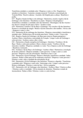Transforma umidade e a umidade calor / Dispersa o vento e o frio / Regulariza e
umedece os Intestinos / Aumenta a energia essencial / Estimula a concentração da
Vesícula Biliar / Resolve edemas / Ascende o Qi límpido para a cabeça / Beneficia o
joelho.
E37 - Regula a função do Baço e do estômago / Harmoniza, circula e regula o Qi do
Estômago e dos Intestinos / Desobstrui os canais / Dispersa o Qi patogênico /
Transforma a umidade e a umidade calor dos Intestinos / Desestagna o Qi das vísceras /
Faz descer a energia do alto para o baixo / Acalma a asma.
E38 - Harmoniza e tonifica o Qi do Baço e Estômago / Faz circular o Qi dos Intestinos /
Promove a circulação de sangue / Relaxa o Qi dos músculos e dos tendões / Alivia a dor
/ Dispersa o vento e o frio.
E39 - Harmoniza Qi do estômago dos Intestinos / Dispersa a mucosidade e transforma a
umidade calor / Redireciona o Qi invertido para baixo / Reduz o calor / Cessa a dor.
E40 - Regula a função do Estômago e do Baço para remover flegma patogênico /
Acalma o Shen e transforma a mucosidade do Coração / Limpa o calor do Estômago e
calor perverso / Acalma a asma e abre o tórax.
E41 - Harmoniza a função energética do Estômago e Intestinos / Fortalece o Qi do
Baço / Reduz o calor para acalmar o Shen e clarear a mente / Tonifica o Qi dos
músculos e tendões / Dispersa a umidade e o vento / Faz a limpeza a calor do Estômago
/ Beneficia o tornozelo.
E42 - Fortalece o Qi do Baço e do Estômago / Acalma o Shen / Harmoniza a circulação
de Qi dos colaterais / Dispersa umidade e vento perverso / Limpa o calor e o calor
perverso / Dispersa o frio das articulações / Beneficia a face e o pé.
E43 - Harmoniza o Qi do Estômago / Remove obstrução, transforma a umidade / Induz
à diurese / Reduz a febre para aliviar síndromes exteriores / Dispersa o vento perverso /
Elimina o vento, calor e umidade das articulações do pé.
E44 - Harmoniza o Qi do Estômago e dos Intestinos / Promove a digestão / Transforma
a umidade calor / Dispersa o vento calor / Interrompe a dor / Limpa o calor perverso /
Relaxa o diafragma / Elimina o vento da face / Alivia a garganta.
E45 - Harmoniza o Qi do Estômago e dos Intestinos / Acalma o Shen / Clareia os olhos
/ Elimina o calor e a umidade / Alivia retenção de alimentos / Reanima o estado de
inconsciência / Reduz a febre / Elimina o vento e o calor da face.
 