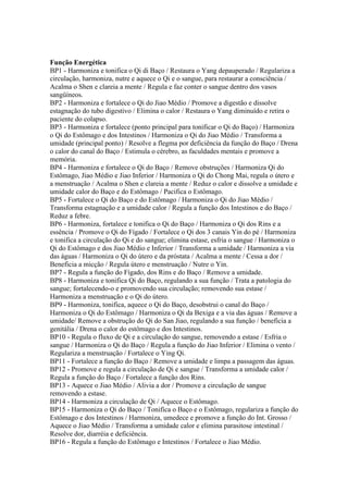 Função Energética
BP1 - Harmoniza e tonifica o Qi di Baço / Restaura o Yang depauperado / Regulariza a
circulação, harmoniza, nutre e aquece o Qi e o sangue, para restaurar a consciência /
Acalma o Shen e clareia a mente / Regula e faz conter o sangue dentro dos vasos
sangüíneos.
BP2 - Harmoniza e fortalece o Qi do Jiao Médio / Promove a digestão e dissolve
estagnação do tubo digestivo / Elimina o calor / Restaura o Yang diminuído e retira o
paciente do colapso.
BP3 - Harmoniza e fortalece (ponto principal para tonificar o Qi do Baço) / Harmoniza
o Qi do Estômago e dos Intestinos / Harmoniza o Qi do Jiao Médio / Transforma a
umidade (principal ponto) / Resolve a flegma por deficiência da função do Baço / Drena
o calor do canal do Baço / Estimula o cérebro, as faculdades mentais e promove a
memória.
BP4 - Harmoniza e fortalece o Qi do Baço / Remove obstruções / Harmoniza Qi do
Estômago, Jiao Médio e Jiao Inferior / Harmoniza o Qi do Chong Mai, regula o útero e
a menstruação / Acalma o Shen e clareia a mente / Reduz o calor e dissolve a umidade e
umidade calor do Baço e do Estômago / Pacifica o Estômago.
BP5 - Fortalece o Qi do Baço e do Estômago / Harmoniza o Qi do Jiao Médio /
Transforma estagnação e a umidade calor / Regula a função dos Intestinos e do Baço /
Reduz a febre.
BP6 - Harmoniza, fortalece e tonifica o Qi do Baço / Harmoniza o Qi dos Rins e a
essência / Promove o Qi do Fígado / Fortalece o Qi dos 3 canais Yin do pé / Harmoniza
e tonifica a circulação do Qi e do sangue; elimina estase, esfria o sangue / Harmoniza o
Qi do Estômago e dos Jiao Médio e Inferior / Transforma a umidade / Harmoniza a via
das águas / Harmoniza o Qi do útero e da próstata / Acalma a mente / Cessa a dor /
Beneficia a micção / Regula útero e menstruação / Nutre o Yin.
BP7 - Regula a função do Fígado, dos Rins e do Baço / Remove a umidade.
BP8 - Harmoniza e tonifica Qi do Baço, regulando a sua função / Trata a patologia do
sangue; fortalecendo-o e promovendo sua circulação; removendo sua estase /
Harmoniza a menstruação e o Qi do útero.
BP9 - Harmoniza, tonifica, aquece o Qi do Baço, desobstrui o canal do Baço /
Harmoniza o Qi do Estômago / Harmoniza o Qi da Bexiga e a via das águas / Remove a
umidade/ Remove a obstrução do Qi do San Jiao, regulando a sua função / beneficia a
genitália / Drena o calor do estômago e dos Intestinos.
BP10 - Regula o fluxo de Qi e a circulação do sangue, removendo a estase / Esfria o
sangue / Harmoniza o Qi do Baço / Regula a função do Jiao Inferior / Elimina o vento /
Regulariza a menstruação / Fortalece o Ying Qi.
BP11 - Fortalece a função do Baço / Remove a umidade e limpa a passagem das águas.
BP12 - Promove e regula a circulação de Qi e sangue / Transforma a umidade calor /
Regula a função do Baço / Fortalece a função dos Rins.
BP13 - Aquece o Jiao Médio / Alivia a dor / Promove a circulação de sangue
removendo a estase.
BP14 - Harmoniza a circulação de Qi / Aquece o Estômago.
BP15 - Harmoniza o Qi do Baço / Tonifica o Baço e o Estômago, regulariza a função do
Estômago e dos Intestinos / Harmoniza, umedece e promove a função do Int. Grosso /
Aquece o Jiao Médio / Transforma a umidade calor e elimina parasitose intestinal /
Resolve dor, diarréia e deficiência.
BP16 - Regula a função do Estômago e Intestinos / Fortalece o Jiao Médio.
 