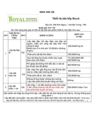 BẢNG BÁO GIÁ
Kính gửi: Anh Hải
Xin trân trọng báo giá chi tiết về lắp đặt sản phẩm thiết bị nhà bếp như sau:
STT
NỘI DUNG
CÔNG
VIỆC
ĐVT KHỐI LƯỢNG
ĐƠN GIÁ
(VNĐ)
1
Lắp đặ bếp
từ Cái
Lắp bếp đấu nối dây điện của bếp với
nguồn, miễn phí công dải dây trần <5m
(công đi dây)
Nhiều hơn 5 m tính phí 10.000đ/m (không
đi gen)
200.000đ/1sp lẻ
Phát sinh cắt đá tính thêm 100.000đ/1sp
Đục bê tông tùy thuộc nhiều hay ít giá
theo mức tình thêm
Từ 200.000đ đến
400.000đ/1sp
Phí ghép đá không tính tiền đá ( vì đá sẽ
tùy thuộc loại đá ghép)
300.000đ/1sp
2
Lắp đặt
máy hút
Cái
Lắp máy hút, gắn ống sun vào lỗ chờ sẵn
của tủ ( điệu kiện đường điện sẵn)
200.000đ/1sp
Phát sinh cắt tủ tính thêm 100.000đ/1sp
Không đi ống thoát, không đục tường
( nếu cần phải thỏa thuận riêng với thợ)
Không
3
Lắp đặt
chậu + vòi
Cái
Lắp chậu + vòi đấu đường nước cho chậu
+ vòi ( Chú ý không cắt đá cho chậu nếu
cần phải thỏa thuận với thợ)
300.000đ/1châu+1voi
Sản phẩm sẽ nhập tại công trình lắp ( nếu tiện thì sẽ chờ hàng đi cho đại lý, nhưng không quá
cồng kềnh )
Lắp đặt trên chưa gồm các phụ kiện kèm ( phải mua thêm chủ nhà sẽ phải trả phí: Ví dụ như:
dây nối tiếp địa, côn thu máy hút ( nếu máy chưa có), đai thít ống hút, kép nước , cút ống nước, …..)
Thiết bị nhà bếp Royal
Địa chỉ: 346 Kim Ngưu – Hai Bà Trưng - HN
 