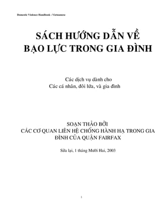 Domestic Violence Handbook - Vietnamese




       SAÙCH HÖÔÙNG DAÃN VEÀ
     BAÏO LÖÏC TRONG GIA ÑÌNH


                                  Caùc dòch vuï daønh cho
                         Caùc caù nhaân, ñoâi löùa, vaø gia ñình




                    SOAÏN THAÛO BÔÛI
   CAÙC CÔ QUAN LIEÂN HEÄ CHOÁNG HAØNH HAÏ TRONG GIA
              ÑÌNH CUÛA QUAÄN FAIRFAX

                                  Söûa laïi, 1 thaùng Möôøi Hai, 2003




                                              1
 