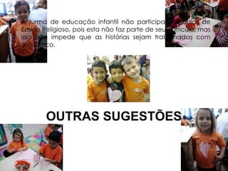 A turma de educação infantil não participa das aulas de 
Ensino Religioso, pois esta não faz parte de seu currículo, mas 
isso não impede que as histórias sejam trabalhadas com 
outro foco. 
OUTRAS SUGESTÕES 
 