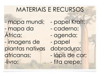MATERIAIS E RECURSOS 
- mapa mundi; 
- mapa da 
África; 
- imagens de 
plantas nativas 
africanas; 
-livro; 
- papel Kraft; 
- caderno; 
- agenda; 
- papel 
dobradura; 
- lápis de cor; 
- fita crepe; 
 