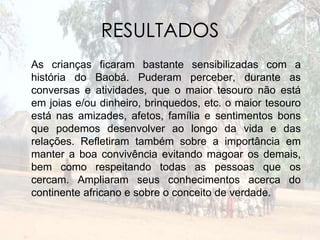 RESULTADOS 
As crianças ficaram bastante sensibilizadas com a 
história do Baobá. Puderam perceber, durante as 
conversas e atividades, que o maior tesouro não está 
em joias e/ou dinheiro, brinquedos, etc. o maior tesouro 
está nas amizades, afetos, família e sentimentos bons 
que podemos desenvolver ao longo da vida e das 
relações. Refletiram também sobre a importância em 
manter a boa convivência evitando magoar os demais, 
bem como respeitando todas as pessoas que os 
cercam. Ampliaram seus conhecimentos acerca do 
continente africano e sobre o conceito de verdade. 
 