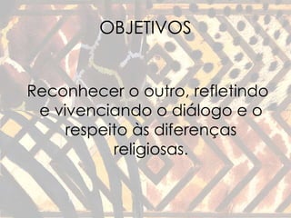 OBJETIVOS 
Reconhecer o outro, refletindo 
e vivenciando o diálogo e o 
respeito às diferenças 
religiosas. 
 