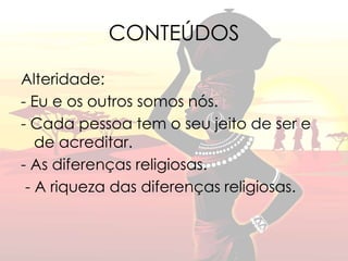 CONTEÚDOS 
Alteridade: 
- Eu e os outros somos nós. 
- Cada pessoa tem o seu jeito de ser e 
de acreditar. 
- As diferenças religiosas. 
- A riqueza das diferenças religiosas. 
 