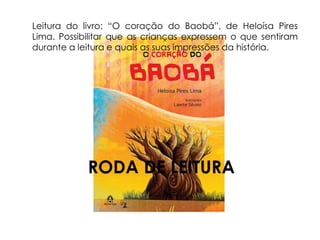 Leitura do livro: “O coração do Baobá”, de Heloísa Pires 
Lima. Possibilitar que as crianças expressem o que sentiram 
durante a leitura e quais as suas impressões da história. 
RODA DE LEITURA 
 