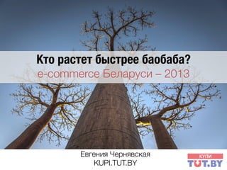 Кто растет быстрее баобаба? 
e-commerce Беларуси – 2013 

Евгения Чернявская1
KUPI.TUT.BY

 