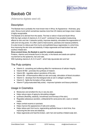 Baobab Oil
(Adansonia digitata seed oil)
Description
The Baobab tree is probably the most known tree in Africa. Its Appearance - thickness, gray
color, fibrous trunk (which sometimes reaches more than 25 meters) and large crown makes
it highly recognizable.
The Baobab oil is derived from the seeds. The tree is native in East and South Africa.
With the high content of vitamins A, D, E and F combined it has excellent moisturizing
effects for skin and hair. It absorbs quickly, improves elasticity, stimulates the regeneration of
cells and not clog pores. It is often used to treat eczema, psoriasis and rosacea problems.
It is also known to relieve pain from burns and epithelial tissue regenerates in a short time,
thus improving the skin tone and elasticity. It helps regenerate and heal broken hair and
soothes irritated skin.
Since ancient times, the Baobab is used for cosmetic purposes.
Proteins, vitamins and minerals found in the pulp, in the leaves and seeds are optimal
nourishment to the epidermis, hair and nails.
With hydrating vitamins A, B, D, E and F, which help rejuvenate skin and hair
The Pulp contains
● Vitamin A - smoothing and softening effect for maintenance of cellular integrity.
● Vitamin B1/B2 - promotes the synthesis of melanin.
● Vitamin B6 - regulates sebum secretions of the skin.
● Vitamin B4 - of thermoactive effect on skin and scalp, stimulation of blood circulation.
● Vitamin C - develops from the biological side an aid in collagen synthesis.
● Vitamin E - fights the formation of free radicals.
● Vitamin F (polyunsaturated fatty acids) - improves hydration and tissue protection.
Usage in Cosmetics
● Moisturizer and emollient for dry or very dry skin.
● Helps reduce signs of aging by stimulating collagen
● synthesis (flexibility, elasticity, smoothness and firmness of the skin).
● Regulates sebaceous secretion, antibacterial for acne-prone skin, scars or stretch
marks.
● Helps combat eczema or psoriasis.
● Helps improve the appearance of nails and cuticles.
● Helps relieve pain from burns, regenerating epithelial tissue in short time, thus
improving the skin tone and elasticity.
● Helps regenerate and heal the broken, calm hair and soothes irritated scalp skin.
-----------------------------------------------------------------------------------------------------------------------------------------------------
Chem2Market GmbH Planckstr.17 22767 Hamburg info@chem2market.com
 