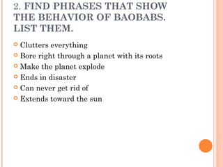 2. FIND PHRASES THAT SHOW
THE BEHAVIOR OF BAOBABS.
LIST THEM.
 Clutters everything
 Bore right through a planet with its roots
 Make the planet explode
 Ends in disaster
 Can never get rid of
 Extends toward the sun
 