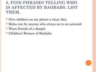 3. FIND PHRASES TELLING WHO
IS AFFECTED BY BAOBABS. LIST
THEM.
 Give children on my planet a clear idea
 Risks run by anyone who strays on to an asteroid
 Warn friends of a danger
 Children! Beware of Baobabs
 