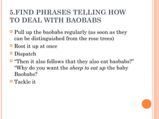 5.FIND PHRASES TELLING HOW
TO DEAL WITH BAOBABS
 Pull up the baobabs regularly (as soon as they
can be distinguished from the rose trees)
 Root it up at once
 Dispatch
 “Then it also follows that they also eat baobabs?”
“Why do you want the sheep to eat up the baby
Baobabs?
 Tackle it
 