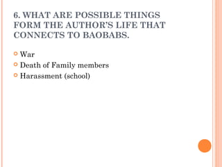 6. WHAT ARE POSSIBLE THINGS
FORM THE AUTHOR’S LIFE THAT
CONNECTS TO BAOBABS.
 War
 Death of Family members
 Harassment (school)
 