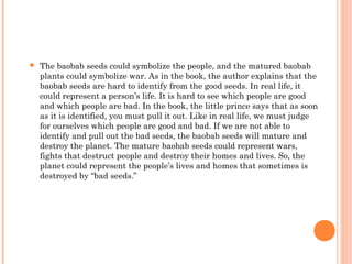  The baobab seeds could symbolize the people, and the matured baobab
plants could symbolize war. As in the book, the author explains that the
baobab seeds are hard to identify from the good seeds. In real life, it
could represent a person’s life. It is hard to see which people are good
and which people are bad. In the book, the little prince says that as soon
as it is identified, you must pull it out. Like in real life, we must judge
for ourselves which people are good and bad. If we are not able to
identify and pull out the bad seeds, the baobab seeds will mature and
destroy the planet. The mature baobab seeds could represent wars,
fights that destruct people and destroy their homes and lives. So, the
planet could represent the people’s lives and homes that sometimes is
destroyed by “bad seeds.”
 
