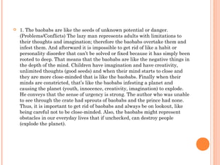  1. The baobabs are like the seeds of unknown potential or danger.
(Problems/Conflicts) The lazy man represents adults with limitations to
their thoughts and imagination; therefore the baobabs overtake them and
infest them. And afterward it is impossible to get rid of like a habit or
personality disorder that can’t be solved or fixed because it has simply been
rooted to deep. That means that the baobabs are like the negative things in
the depth of the mind. Children have imagination and have creativity,
unlimited thoughts (good seeds) and when their mind starts to close and
they are more close-minded that is like the baobabs. Finally when their
minds are constricted, that’s like the baobabs infesting a planet and
causing the planet (youth, innocence, creativity, imagination) to explode.
He conveys that the sense of urgency is strong. The author who was unable
to see through the crate had sprouts of baobabs and the prince had none.
Thus, it is important to get rid of baobabs and always be on lookout, like
being careful not to be close-minded. Also, the baobabs might represent
obstacles in our everyday lives that if unchecked, can destroy people
(explode the planet).
 