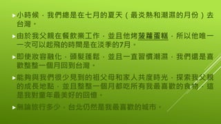 小時候，我們總是在七月的夏天（最炎熱和潮濕的月份）去
台灣。
由於我父親在餐飲業工作，並且他烤菠蘿蛋糕，所以他唯一
一次可以起飛的時間是在淡季的7月。
即使妝容融化，頭髮蓬鬆，並且一直習慣潮濕，我們還是喜
歡整整一個月回到台灣。
能夠與我們很少見到的祖父母和家人共度時光，探索我父親
的成長地點，並且整整一個月都吃所有我最喜歡的食物，這
是我對童年最美好的回憶。
無論旅行多少，台北仍然是我最喜歡的城市。
 