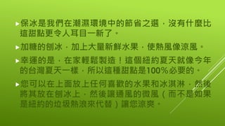 保冰是我們在潮濕環境中的節省之選，沒有什麼比
這甜點更令人耳目一新了。
加糖的刨冰，加上大量新鮮水果，使熱風像涼風。
幸運的是，在家輕鬆製造！這個紐約夏天就像今年
的台灣夏天一樣，所以這種甜點是100％必要的。
您可以在上面放上任何喜歡的水果和冰淇淋，然後
將其放在刨冰上，然後讓通風的微風（而不是如果
是紐約的垃圾熱浪來代替）讓您涼爽。
 