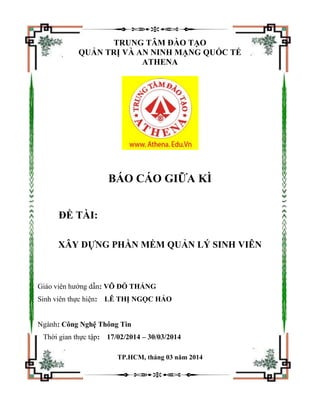 TRUNG TÂM ĐÀO TẠO
QUẢN TRỊ VÀ AN NINH MẠNG QUỐC TẾ
ATHENA
BÁO CÁO GIỮA KÌ
ĐỀ TÀI:
XÂY DỰNG PHẦN MỀM QUẢN LÝ SINH VIÊN
Giáo viên hướng dẫn: VÕ ĐỖ THẮNG
Sinh viên thực hiện: LÊ THỊ NGỌC HẢO
Ngành: Công Nghệ Thông Tin
Thời gian thực tập: 17/02/2014 – 30/03/2014
TP.HCM, tháng 03 năm 2014
 