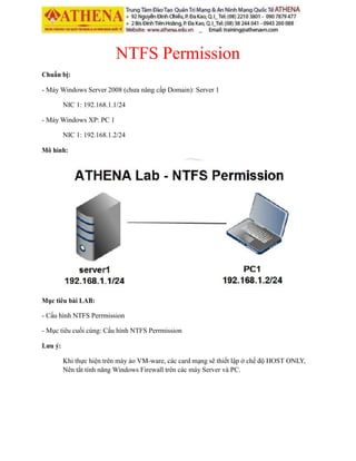 NTFS Permission
Chuẩn bị:
- Máy Windows Server 2008 (chưa nâng cấp Domain): Server 1
NIC 1: 192.168.1.1/24
- Máy Windows XP: PC 1
NIC 1: 192.168.1.2/24
Mô hình:
Mục tiêu bài LAB:
- Cấu hình NTFS Perrmission
- Mục tiêu cuối cùng: Cấu hình NTFS Perrmission
Lưu ý:
Khi thực hiện trên máy ảo VM-ware, các card mạng sẽ thiết lập ở chế độ HOST ONLY,
Nên tắt tính năng Windows Firewall trên các máy Server và PC.
 