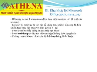 - Để tương tác với 1 session nào đó ta thực hiện: sessions –i 1 (1 là id của
sessions)
- Bây giờ thì mọi việc đã trở nên dễ dàng hơn, khi kẻ tấn công đã điều
khiển được máy nạn nhân với toàn quyền. Ví dụ:
- Lệnh sysinfo để lấy thông tin của máy nạn nhân:
- Lệnh hashdump để lấy mật khẩu của người dùng dưới dạng hash
- Chúng ta có thể xem tất cả các lệnh hỗ trợ bằng lênh: help
III. Khai thác lỗi Microsoft
Office 2007, ms12_027
 