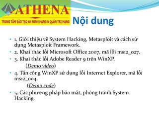 Nội dung
• 1. Giới thiệu về System Hacking, Metasploit và cách sử
dụng Metasploit Framework.
• 2. Khai thác lỗi Microsoft Office 2007, mã lỗi ms12_027.
• 3. Khai thác lỗi Adobe Reader 9 trên WinXP.
(Demo video)
• 4. Tấn công WinXP sử dụng lỗi Internet Explorer, mã lỗi
ms12_004.
(Demo code)
• 5. Các phương pháp bảo mật, phòng tránh System
Hacking.
 