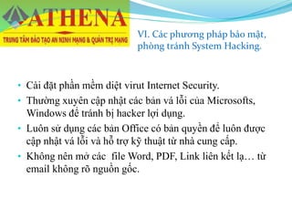 VI. Các phương pháp bảo mật,
phòng tránh System Hacking.
• Cài đặt phần mềm diệt virut Internet Security.
• Thường xuyên cập nhật các bản vá lỗi của Microsofts,
Windows để tránh bị hacker lợi dụng.
• Luôn sử dụng các bản Office có bản quyền để luôn được
cập nhật vá lỗi và hỗ trợ kỹ thuật từ nhà cung cấp.
• Không nên mở các file Word, PDF, Link liên kết lạ… từ
email không rõ nguồn gốc.
 