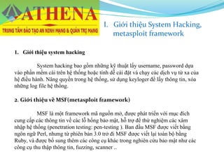 I. Giới thiệu System Hacking,
metasploit framework
1. Giới thiệu system hacking
System hacking bao gồm những kỹ thuật lấy username, password dựa
vào phần mềm cài trên hệ thống hoặc tính dễ cài đặt và chạy các dịch vụ từ xa của
hệ điều hành. Nâng quyền trong hệ thống, sử dụng keyloger để lấy thông tin, xóa
những log file hệ thống.
2. Giới thiệu về MSF(metasploit framework)
MSF là một framework mã nguồn mở, được phát triển với mục đích
cung cấp các thông tin về các lỗ hổng bảo mật, hỗ trợ để thử nghiệm các xâm
nhập hệ thống (penetration testing: pen-testing ). Ban đầu MSF được viết bằng
ngôn ngữ Perl, nhưng từ phiên bản 3.0 trở đi MSF được viết lại toàn bộ bằng
Ruby, và được bổ sung thêm các công cụ khác trong nghiên cứu bảo mật như các
công cụ thu thập thông tin, fuzzing, scanner ..
 