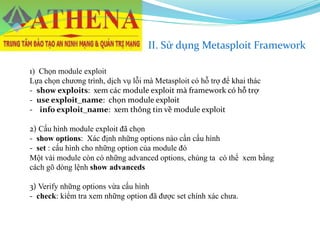 II. Sử dụng Metasploit Framework
1) Chọn module exploit
Lựa chọn chương trình, dịch vụ lỗi mà Metasploit có hỗ trợ để khai thác
- show exploits: xem các module exploit mà framework có hỗ trợ
- use exploit_name: chọn module exploit
- info exploit_name: xem thông tin về module exploit
2) Cấu hình module exploit đã chọn
- show options: Xác định những options nào cần cấu hình
- set : cấu hình cho những option của module đó
Một vài module còn có những advanced options, chúng ta có thể xem bằng
cách gõ dòng lệnh show advanceds
3) Verify những options vừa cấu hình
- check: kiểm tra xem những option đã được set chính xác chưa.
 