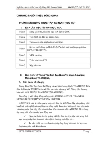 Nghiên cứu và triển khai hệ thống ISA Server 2006 GVHD:VÕ ĐỖ THẮNG
SVTT: THẨM ĐỨC HỮU Trang 1
CHƯƠNG I: GIỚI THIỆU TỔNG QUAN
PHẦN I: NỘI DUNG THỰC TẬP TẠI NƠI THỰC TẬP
I. LỊCH LÀM VIỆC TẠI NƠI THỰC TẬP.
Tuần 1 Đăng ký đề tài, nhận tài liệu ISA Server 2006.
Tuần 2 Tiến hành cài đặt, tạo access rule.
Tuần 3 Tạo access rule, application web filter.
Tuần 4
Server publishing, publish DNS, Publish mail exchange, publish
OWA,HTTP, HTTPS.
Tuần 5 VPN, caching.
Tuần 6 Triển khai trên VPS.
Tuần 7 Nộp báo cáo.
II. GIỚI THIỆU VỀ TRUNG TÂM ĐÀO TẠO QUẢN TRỊ MANG & AN NINH
MẠNG QUỐC TẾ ATHENA.
1. Giới thiệu về công ty
Trung Tâm Đào Tạo Quản Trị Mạng và An Ninh Mạng Quốc Tế ATHENA Tiền
thân là Công ty TNHH Tư vấn và Đào tạo quản trị mạng Việt Năng, (tên thương
hiệu viết tắt là TRUNG TÂM ĐÀO TẠO ATHENA).
Tên công ty viết bằng tiếng nước ngoài: ATHENA ADVICE TRAINING
NETWORK SECURITY COMPANY LIMITED.
ATHENA là một tổ chức quy tụ nhiều trí thức trẻ Việt Nam đầy năng động, nhiệt
huyết và kinh nghiệm trong lĩnh vực công nghệ thông tin. Với quyết tâm góp phần
vào công cuộc thúc đẩy tiến trình tin học hóa của nước nhà. ATHENA đã và đang
tập trung chủ yếu vào các hoạt động sau:
 Công tác huấn luyện, quảng bá kiến thức tin học, đặc biệt trong lĩnh
vực mạng máy tính, internet, bảo mật và thương mại điện tử….
 Tư vấn và hổ trợ cho doanh nghiệp ứng dụng hiệu quả tin học vào
hoạt động sản xuất kinh doanh.
 