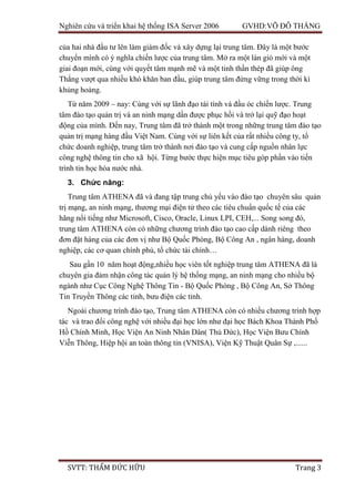 Nghiên cứu và triển khai hệ thống ISA Server 2006 GVHD:VÕ ĐỖ THẮNG
SVTT: THẨM ĐỨC HỮU Trang 3
của hai nhà đầu tư lên làm giám đốc và xây dựng lại trung tâm. Đây là một bước
chuyển mình có ý nghĩa chiến lược của trung tâm. Mở ra một làn gió mới và một
giai đoạn mới, cùng với quyết tâm mạnh mẽ và một tinh thần thép đã giúp ông
Thắng vượt qua nhiều khó khăn ban đầu, giúp trung tâm đứng vững trong thời kì
khủng hoảng.
Từ năm 2009 – nay: Cùng với sự lãnh đạo tài tình và đầu óc chiến lược. Trung
tâm đào tạo quản trị và an ninh mạng dần được phục hồi và trở lại quỹ đạo hoạt
động của mình. Đến nay, Trung tâm đã trở thành một trong những trung tâm đào tạo
quản trị mạng hàng đầu Việt Nam. Cùng với sự liên kết của rất nhiều công ty, tổ
chức doanh nghiệp, trung tâm trở thành nơi đào tạo và cung cấp nguồn nhân lực
công nghệ thông tin cho xã hội. Từng bước thực hiện mục tiêu góp phần vào tiến
trình tin học hóa nước nhà.
3. Chức năng:
Trung tâm ATHENA đã và đang tập trung chủ yếu vào đào tạo chuyên sâu quản
trị mạng, an ninh mạng, thương mại điện tử theo các tiêu chuẩn quốc tế của các
hãng nổi tiếng như Microsoft, Cisco, Oracle, Linux LPI, CEH,... Song song đó,
trung tâm ATHENA còn có những chương trình đào tạo cao cấp dành riêng theo
đơn đặt hàng của các đơn vị như Bộ Quốc Phòng, Bộ Công An , ngân hàng, doanh
nghiệp, các cơ quan chính phủ, tổ chức tài chính…
Sau gần 10 năm hoạt động,nhiều học viên tốt nghiệp trung tâm ATHENA đã là
chuyên gia đảm nhận công tác quản lý hệ thống mạng, an ninh mạng cho nhiều bộ
ngành như Cục Công Nghệ Thông Tin - Bộ Quốc Phòng , Bộ Công An, Sở Thông
Tin Truyền Thông các tỉnh, bưu điện các tỉnh.
Ngoài chương trình đào tạo, Trung tâm ATHENA còn có nhiều chương trình hợp
tác và trao đổi công nghệ với nhiều đại học lớn như đại học Bách Khoa Thành Phố
Hồ Chính Minh, Học Viện An Ninh Nhân Dân( Thủ Đức), Học Viện Bưu Chính
Viễn Thông, Hiệp hội an toàn thông tin (VNISA), Viện Kỹ Thuật Quân Sự ,......
 