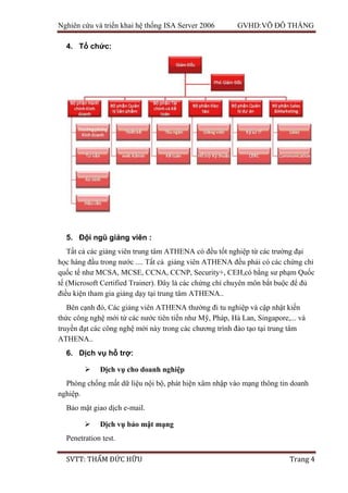 Nghiên cứu và triển khai hệ thống ISA Server 2006 GVHD:VÕ ĐỖ THẮNG
SVTT: THẨM ĐỨC HỮU Trang 4
4. Tổ chức:
5. Đội ngũ giảng viên :
Tất cả các giảng viên trung tâm ATHENA có đều tốt nghiệp từ các trường đại
học hàng đầu trong nước .... Tất cả giảng viên ATHENA đều phải có các chứng chỉ
quốc tế như MCSA, MCSE, CCNA, CCNP, Security+, CEH,có bằng sư phạm Quốc
tế (Microsoft Certified Trainer). Đây là các chứng chỉ chuyên môn bắt buộc để đủ
điều kiện tham gia giảng dạy tại trung tâm ATHENA..
Bên cạnh đó, Các giảng viên ATHENA thường đi tu nghiệp và cập nhật kiến
thức công nghệ mới từ các nước tiên tiến như Mỹ, Pháp, Hà Lan, Singapore,... và
truyền đạt các công nghệ mới này trong các chương trình đào tạo tại trung tâm
ATHENA..
6. Dịch vụ hỗ trợ:
 Dịch vụ cho doanh nghiệp
Phòng chống mất dữ liệu nội bộ, phát hiện xâm nhập vào mạng thông tin doanh
nghiệp.
Bảo mật giao dịch e-mail.
 Dịch vụ bảo mật mạng
Penetration test.
 