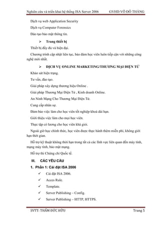 Nghiên cứu và triển khai hệ thống ISA Server 2006 GVHD:VÕ ĐỖ THẮNG
SVTT: THẨM ĐỨC HỮU Trang 5
Dịch vụ web Application Security
Dịch vụ Computer Forensics
Đào tạo bảo mật thông tin.
 Trang thiết bị
Thiết bị đầy đủ và hiện đại.
Chương trình cập nhật liên tục, bảo đảm học viên luôn tiếp cận với những công
nghệ mới nhất.
 DỊCH VỤ ONLINE MARKETING/THƯƠNG MẠI ĐIỆN TỬ
Khảo sát hiện trạng.
Tư vấn, đào tạo.
Giải pháp xây dựng thương hiệu Online .
Giải pháp Thương Mại Điện Tử , Kinh doanh Online.
An Ninh Mạng Cho Thương Mại Điện Tử.
Cung cấp nhân sự.
Đảm bảo việc làm cho học viên tốt nghiệp khoá dài hạn.
Giới thiệu việc làm cho mọi học viên.
Thực tập có lương cho học viên khá giỏi.
Ngoài giờ học chính thức, học viên được thực hành thêm miễn phí, không giới
hạn thời gian.
Hỗ trợ kỹ thuật không thời hạn trong tất cả các lĩnh vực liên quan đến máy tính,
mạng máy tính, bảo mật mạng.
Hỗ trợ thi Chứng chỉ Quốc tế.
III. CÁC YÊU CẦU
1. Phần 1: Cài đặt ISA 2006
 Cài đặt ISA 2006.
 Acces Rule.
 Template.
 Server Publishing – Config.
 Server Publishing – HTTP, HTTPS.
 