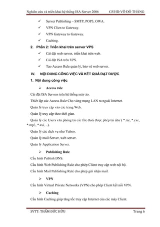 Nghiên cứu và triển khai hệ thống ISA Server 2006 GVHD:VÕ ĐỖ THẮNG
SVTT: THẨM ĐỨC HỮU Trang 6
 Server Publishing – SMTP, POP3, OWA.
 VPN Clien to Gateway.
 VPN Gateway to Gateway.
 Caching.
2. Phần 2: Triển khai trên server VPS
 Cài đặt web server, triển khai trên web.
 Cài đặt ISA trên VPS.
 Tạo Access Rule quản lý, bảo vệ web server.
IV. NỘI DUNG CÔNG VIỆC VÀ KẾT QUẢ ĐẠT ĐƯỢC
1. Nội dung công việc
 Access rule
Cài đặt ISA Servers trên hệ thống máy ảo.
Thiết lập các Access Rule Cho vùng mạng LAN ra ngoài Internet.
Quản lý truy cập vào các trang Web.
Quản lý truy cập theo thời gian.
Quản lý các Users văn phòng tải các file đuôi được phép tải như ( *.rar, *.exe,
*.mp3, *.avi,...).
Quản lý các dịch vụ như Yahoo.
Quản lý mail Server, web server.
Quản lý Application Server.
 Publishing Rule
Cấu hình Publish DNS.
Cấu hình Web Publishing Rule cho phép Client truy cập web nội bộ.
Cấu hình Mail Publishing Rule cho phép gửi nhận mail.
 VPN
Cấu hình Virtual Private Networks (VPN) cho phép Client kết nối VPN.
 Caching
Cấu hình Caching giúp tăng tốc truy cập Internet của các máy Client.
 