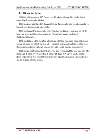 Nghiên cứu và triển khai hệ thống ISA Server 2006 GVHD:VÕ ĐỖ THẮNG
SVTT: THẨM ĐỨC HỮU Trang 7
2. Kết quả đạt được.
Giới thiệu tổng quan về ISA Server, cài đặt và cấu hình cơ bản cho hệ thống
mạng doanh nghiệp vừa và nhỏ.
Thiết lập được các Rule ISA Server 2006 để đáp ứng cho các yêu cầu quản lý và
bảo mật cho doanh nghiệp vừa và nhỏ.
Thiết lập Server Publishing cho phép Client có thể kết nối vào mạng nội bộ để
truy xuất tài nguyên bên trong mạng nội bộ như web server, mail server,
Application Server…
Thiết lập kết nối VPN cho phép kết nối các hệ thống mạng của cùng một doanh
nghiệp có nhiều chi nhánh cách xa về vị trí địa lý hoặc doanh nghiệp có nhân viên
thường đi công tác xa và họ có nhu cầu truy cập vào tài nguyên mạng nội bộ.
Thiết lập cơ chế Caching giúp ISA Server tăng tốc internet khi user truy cập. Mọi
trang web đi bằng HTTP hoặc file đi bằng FTP được ISA Server Cache lưu lại
(Ram hoặc HDD). Khi có một Client thứ 2 truy cập, ISA Server sẽ sử dụng Cache
sẵn có để cung cấp cho Client.
 