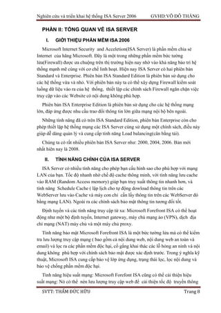 Nghiên cứu và triển khai hệ thống ISA Server 2006 GVHD:VÕ ĐỖ THẮNG
SVTT: THẨM ĐỨC HỮU Trang 8
PHẦN II: TỔNG QUAN VỀ ISA SERVER
I. GIỚI THIỆU PHẦN MỀM ISA 2006
Microsoft Internet Security and Acceletion(ISA Server) là phần mềm chia sẻ
Internet của hãng Microsoft. Đây là một trong những phần mềm bức tường
lửa(Firewall) được ưa chuộng trên thị trường hiện nay nhờ vào khả năng bảo trì hệ
thống mạnh mẽ cùng với cơ chế linh hoạt. Hiện nay ISA Server có hai phiên bản
Standard và Enterprise. Phiên bản ISA Standard Edition là phiên bản sử dụng cho
các hệ thống vừa và nhỏ. Với phiên bản này ta có thể xây dựng Firewall kiểm soát
luồng dữ liệu vào ra của hệ thống, thiết lập các chính sách Firewall ngăn chặn việc
truy cập vào các Website có nội dung không phù hợp.
Phiên bản ISA Enterprise Edition là phiên bản sử dụng cho các hệ thống mạng
lớn, đáp ứng được nhu cầu trao đổi thông tin lớn giữa mạng nội bộ bên ngoài.
Những tính năng đã có trên ISA Standard Edition, phiên bản Enterprise còn cho
phép thiết lập hệ thống mạng các ISA Server cùng sử dụng một chính sách, điều này
giúp dễ dàng quản lý và cung cấp tính năng Load balancing(cân bằng tải).
Chúng ta có rất nhiều phiên bản ISA Server như: 2000, 2004, 2006. Bản mới
nhất hiên nay là 2008.
II. TÍNH NĂNG CHÍNH CỦA ISA SERVER
ISA Server có nhiều tính năng cho phép bạn cấu hình sao cho phù hợp với mạng
LAN của bạn. Tốc độ nhanh nhờ chế độ cache thông minh, với tính năng lưu cache
vào RAM (Random Access memory) giúp bạn truy xuất thông tin nhanh hơn, và
tính năng Schedule Cache ( lập lịch cho tự động dowload thông tin trên các
WebServer lưu vào Cache và máy con chỉ cần lấy thông tin trên các WebServer đó
bằng mạng LAN). Ngoài ra các chính sách bảo mật thông tin tương đối tốt.
Định tuyến và các tính năng truy cập từ xa: Microsoft Forefront ISA có thể hoạt
động như một bộ định tuyến, Internet gateway, máy chủ mạng ảo (VPN), dịch địa
chỉ mạng (NAT) máy chủ và một máy chủ proxy.
Tính năng bảo mật Microsoft Forefront ISA là một bức tường lửa mà có thể kiểm
tra lưu lượng truy cập mạng ( bao gồm cả nội dung web, nội dung web an toàn và
email) và lọc ra các phần mềm độc hại, cố gắng khai thác các lỗ hỏng an ninh và nội
dung không phù hợp với chính sách bảo mật được xác định trước. Trong ý nghĩa kỹ
thuật, Microsoft ISA cung cấp bảo vệ lớp ứng dụng, trạng thái lọc, lọc nội dung và
bảo vệ chống phần mềm độc hại.
Tính năng hiệu suất mạng: Microsoft Forefont ISA cũng có thể cải thiện hiệu
suất mạng: Nó có thể nén lưu lượng truy cập web để cải thiện tốc độ truyền thông
 