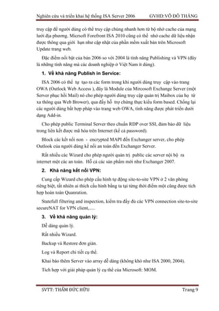 Nghiên cứu và triển khai hệ thống ISA Server 2006 GVHD:VÕ ĐỖ THẮNG
SVTT: THẨM ĐỨC HỮU Trang 9
truy cập để người dùng có thể truy cập chúng nhanh hơn từ bộ nhớ cache của mạng
lưới địa phương. Micrsoft Forefront ISA 2010 cũng có thể nhớ cache dữ liệu nhận
được thông qua giới hạn như cập nhật của phần mềm xuất bản trên Microsoft
Update trang web.
Đặc điểm nổi bật của bản 2006 so với 2004 là tính năng Publishing và VPN (đây
là những tính năng mà các doanh nghiệp ở Việt Nam ít dùng).
1. Về khả năng Publish in Service:
ISA 2006 có thể tự tạo ra các form trong khi người dùng truy cập vào trang
OWA (Outlock Web Access ), đây là Module của Mircosoft Exchange Server (một
Server phục hồi Mail) nó cho phép người dùng truy cập quản trị Maibox của họ từ
xa thông qua Web Brower), qua đấy hỗ trợ chứng thực kiểu form based. Chống lại
các người dùng bất hợp pháp vào trang web OWA, tính năng được phát triển dưới
dạng Add-in.
Cho phép public Terminal Server theo chuẩn RDP over SSI, đảm bảo dữ liệu
trong liên kết được mã hóa trên Internet (kể cả password).
Block các kết nối non - encrypted MAPI đến Exchanger server, cho phép
Outlook của người dùng kế nối an toàn đến Exchanger Server.
Rất nhiều các Wizard cho phép người quản trị public các server nội bộ ra
internet một các an toàn. Hỗ cả các sản phẩm mới như Exchanger 2007.
2. Khả năng kết nối VPN:
Cung cấp Wizard cho phép cấu hình tự động site-to-site VPN ở 2 văn phòng
riêng biệt, tất nhiên ai thích cấu hình bằng ta tại từng thời điểm một cũng được tích
hợp hoàn toàn Quanration.
Statefull filtering and inspection, kiểm tra đầy đủ các VPN connection site-to-site
secureNAT for VPN client,.....
3. Về khả năng quản lý:
Dễ dàng quản lý.
Rất nhiều Wizard.
Backup và Restore đơn giản.
Log và Report chi tiết cụ thể.
Khai báo thêm Server vào array dễ dàng (không khó như ISA 2000, 2004).
Tích hợp với giải pháp quản lý cụ thể của Microsoft: MOM.
 