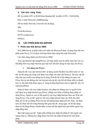 Nghiên cứu và triển khai hệ thống ISA Server 2006 GVHD:VÕ ĐỖ THẮNG
SVTT: THẨM ĐỨC HỮU Trang 10
4. Các tính năng khác:
Hỗ trợ nhiều CPU và RAM (bản Standard hỗ trợ đến 4 CPU, 2 GB RAM).
Max 3 node Network LoadBalancing.
Hỗ trợ nhiều Network, Firewall rule đa dạng.
IDS.
Flood Resiliency.
HTTP compression .
Diffserv.
III. CÁC PHIÊN BẢN ISA SERVER
1. Phiên bản ISA Server 2000
ISA 2000 Server là phần mềm mới nhất của Microsoft được sử dụng thay thế cho
phần mềm Proxy 2.0 và được tích hợp thêm chức năng bảo mật (Firewall).
Các chức năng chính của ISA Server 2000:
Truy cập Internet tập trung(Proxy): cho hép nhiều user từ nhiều trạm làm việc có
thể đồng thời truy nhập Internet qua một mối liên kết chung từ một máy chủ Proxy.
 Tác dụng của Proxy:
Tăng tốc độ truy cập Internet nhờ sử dụng cache (bộ đệm lưu trữ).Cache sẽ lưu
trữ lại nội dung các trang web được truy nhập vào máy chủ Proxy,ở lần truy cập kế
tiếp, khi user muốn xem thông tin từ trang Web đó thì sẽ lấy thẳng từ cache của
Proxy Server mà không cần vào Internet nữa do đó việc kết nối được diễn ra nhanh
hơn và vẫn thực hiện được ngay cả trong trường hợp Proxy Server ngắt kết nối với
Internet(offline).
Quản lý được việc truy nhập Internet: cho phép chỉ những user có quyền lệ thì
mới được truy nhập Internet qua Proxy, những user khác sẽ không được phép sử
dụng Proxy. Ngoài ra, còn có thể quản lý việc truy nhập Internet theo các Web site
dụng Proxy. Còn có thể quản lý việc truy nhập Internet thao các Web site nhất
định, tức là chỉ ra những Web site nào thì không được phép kết nối, hoặc chỉ định
user chỉ được kết nối trong khoảng thời gian nào đó trong ngày, do đó tận dụng
được tối đa băng thông ( bandwidth) và hạn chế tắc nghẽn khi quá nhiều người truy
nhập đồng thời.
Bảo mật mạng cục bộ: Ngăn chặn những truy nhập trái phép từ bên ngoài vào
mạng công ty. Những truy nhập được Firewall xác nhận là hợp lệ thì mới được
phép.
 