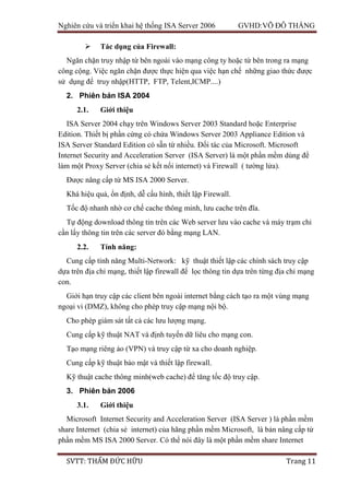Nghiên cứu và triển khai hệ thống ISA Server 2006 GVHD:VÕ ĐỖ THẮNG
SVTT: THẨM ĐỨC HỮU Trang 11
 Tác dụng của Firewall:
Ngăn chặn truy nhập từ bên ngoài vào mạng công ty hoặc từ bên trong ra mạng
công cộng. Việc ngăn chặn được thực hiện qua việc hạn chế những giao thức được
sử dụng để truy nhập(HTTP, FTP, Telent,ICMP....)
2. Phiên bản ISA 2004
2.1. Giới thiệu
ISA Server 2004 chạy trên Windows Server 2003 Standard hoặc Enterprise
Edition. Thiết bị phần cứng có chứa Windows Server 2003 Appliance Edition và
ISA Server Standard Edition có sẵn từ nhiều. Đối tác của Microsoft. Microsoft
Internet Security and Acceleration Server (ISA Server) là một phần mềm dùng để
làm một Proxy Server (chia sẻ kết nối internet) và Firewall ( tường lửa).
Được nâng cấp từ MS ISA 2000 Server.
Khá hiệu quả, ổn định, dễ cấu hình, thiết lập Firewall.
Tốc độ nhanh nhờ cơ chế cache thông minh, lưu cache trên đĩa.
Tự động download thông tin trên các Web server lưu vào cache và máy trạm chỉ
cần lấy thông tin trên các server đó bằng mạng LAN.
2.2. Tính năng:
Cung cấp tính năng Multi-Network: kỹ thuật thiết lập các chính sách truy cập
dựa trên địa chỉ mạng, thiết lập firewall để lọc thông tin dựa trên từng địa chỉ mạng
con.
Giới hạn truy cập các client bên ngoài internet bằng cách tạo ra một vùng mạng
ngoại vi (DMZ), không cho phép truy cập mạng nội bộ.
Cho phép giám sát tất cả các lưu lượng mạng.
Cung cấp kỹ thuật NAT và định tuyến dữ liêu cho mạng con.
Tạo mạng riêng ảo (VPN) và truy cập từ xa cho doanh nghiệp.
Cung cấp kỹ thuật bảo mật và thiết lập firewall.
Kỹ thuật cache thông minh(web cache) để tăng tốc độ truy cập.
3. Phiên bản 2006
3.1. Giới thiệu
Microsoft Internet Security and Acceleration Server (ISA Server ) là phần mềm
share Internet (chia sẻ internet) của hãng phần mềm Microsoft, là bản nâng cấp từ
phần mềm MS ISA 2000 Server. Có thể nói đây là một phần mềm share Internet
 