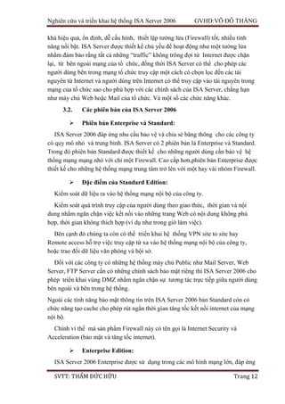 Nghiên cứu và triển khai hệ thống ISA Server 2006 GVHD:VÕ ĐỖ THẮNG
SVTT: THẨM ĐỨC HỮU Trang 12
khá hiệu quả, ổn định, dễ cấu hình, thiết lập tường lửa (Firewall) tốt, nhiều tính
năng nổi bật. ISA Server được thiết kế chủ yếu để hoạt động như một tường lửa
nhằm đảm bảo rằng tất cả những “traffic” không trông đợi từ Internet được chặn
lại, từ bên ngoài mạng của tổ chức, đồng thời ISA Server có thể cho phép các
người dùng bên trong mạng tổ chức truy cập một cách có chọn lọc đến các tài
nguyên từ Internet và người dùng trên Internet có thể truy cập vào tài nguyên trong
mạng của tổ chức sao cho phù hợp với các chính sách của ISA Server, chẳng hạn
như máy chủ Web hoặc Mail của tổ chức. Và một số các chức năng khác.
3.2. Các phiên bản của ISA Server 2006
 Phiên bản Enterprise và Standard:
ISA Server 2006 đáp ứng nhu cầu bảo vệ và chia sẻ băng thông cho các công ty
có quy mô nhỏ và trung bình. ISA Server có 2 phiên bản là Enterprise và Standard.
Trong đó phiên bản Standard được thiết kế cho những người dùng cần bảo vệ hệ
thống mạng mạng nhỏ với chỉ một Firewall. Cao cấp hơn,phiên bản Enterprise được
thiết kế cho những hệ thống mạng trung tâm trở lên với một hay vài nhóm Firewall.
 Đặc điểm của Standard Edition:
Kiểm soát dữ liệu ra vào hệ thống mạng nội bộ của công ty.
Kiểm soát quá trình truy cập của người dùng theo giao thức, thời gian và nội
dung nhằm ngăn chặn việc kết nối vào những trang Web có nội dung không phù
hợp, thời gian không thích hợp (ví dụ như trong giờ làm việc).
Bên cạnh đó chúng ta còn có thể triển khai hệ thống VPN site to site hay
Remote access hỗ trợ việc truy cập từ xa vào hệ thống mạng nội bộ của công ty,
hoặc trao đổi dữ liệu văn phòng và hội sở.
Đối với các công ty có những hệ thống máy chủ Public như Mail Server, Web
Server, FTP Server cần có những chính sách bảo mật riêng thì ISA Server 2006 cho
phép triển khai vùng DMZ nhằm ngăn chặn sự tương tác trực tiếp giữa người dùng
bên ngoài và bên trong hệ thống.
Ngoài các tính năng bảo mật thông tin trên ISA Server 2006 bản Standard còn có
chức năng tạo cache cho phép rút ngắn thời gian tăng tốc kết nối internet của mạng
nội bộ.
Chính vì thế mà sản phẩm Firewall này có tên gọi là Internet Security và
Acceleration (bảo mật và tăng tốc internet).
 Enterprise Edition:
ISA Server 2006 Enterprise được sử dụng trong các mô hình mạng lớn, đáp ứng
 
