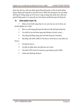 Nghiên cứu và triển khai hệ thống ISA Server 2006 GVHD:VÕ ĐỖ THẮNG
SVTT: THẨM ĐỨC HỮU Trang 13
được nhu cầu truy xuất của nhiều người dùng bên ngoài và bên trong hệ thống.
Ngoài những tính năng đã có trên ISA Server 2006, bản Enterprise còn cho phép
thiết lập hệ thống mảng các ISA Server cùng sử dụng một chính sách, điều này
giúp dễ dàng quản lý và cung cấp các tính năng Load Balancing (cân bằng tải).
IV. ỨNG DỤNG THỰC TẾ.
 Khảo xát mô hình mạng thực tế, các yêu cầu của các tổ chức, các
doanh nghiệp vừa và nhỏ.
 Đưa ra sơ đồ mạng phù hợp tiến hành cài đặt thiết lập tường lửa.
 Các thiết bị của mô hình mạng như Modem, Switch, router,…
 Xây dựng hệ thống mạng theo mô hình Domain Controller.
 Hệ thống AD, DNS, DHCP, File Server, Web Server, Ftp, Mail, Isa
Server.
 Cài đặt Isa Server.
 Cài đặt các phần mềm cần thiết cho các Client.
 Cấu hình VPN Client-To-Gateway qua đường truyền ADSL.
 Chính sách Backup, Restore.
 