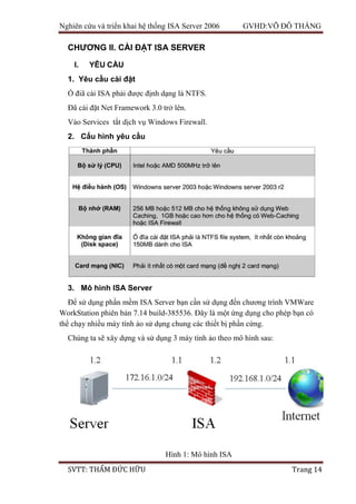 Nghiên cứu và triển khai hệ thống ISA Server 2006 GVHD:VÕ ĐỖ THẮNG
SVTT: THẨM ĐỨC HỮU Trang 14
CHƯƠNG II. CÀI ĐẶT ISA SERVER
I. YÊU CẦU
1. Yêu cầu cài đặt
Ổ điã cài ISA phải được định dạng là NTFS.
Đã cài đặt Net Framework 3.0 trở lên.
Vào Services tắt dịch vụ Windows Firewall.
2. Cấu hình yêu cầu
3. Mô hình ISA Server
Để sử dụng phần mềm ISA Server bạn cần sử dụng đến chương trình VMWare
WorkStation phiên bản 7.14 build-385536. Đây là một ứng dụng cho phép bạn có
thể chạy nhiều máy tính ảo sử dụng chung các thiết bị phần cứng.
Chúng ta sẽ xây dựng và sử dụng 3 máy tính ảo theo mô hình sau:
Hình 1: Mô hình ISA
 