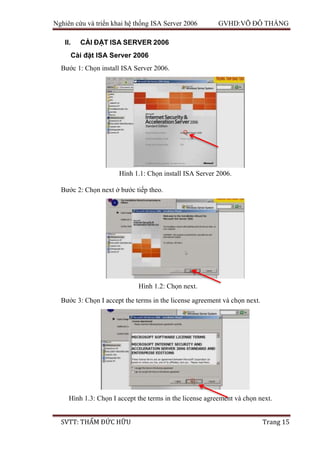 Nghiên cứu và triển khai hệ thống ISA Server 2006 GVHD:VÕ ĐỖ THẮNG
SVTT: THẨM ĐỨC HỮU Trang 15
II. CÀI ĐẶT ISA SERVER 2006
Cài đặt ISA Server 2006
Bước 1: Chọn install ISA Server 2006.
Bước 2: Chọn next ở bước tiếp theo.
Bước 3: Chọn I accept the terms in the license agreement và chọn next.
Hình 1.1: Chọn install ISA Server 2006.
Hình 1.2: Chọn next.
Hình 1.3: Chọn I accept the terms in the license agreement và chọn next.
 
