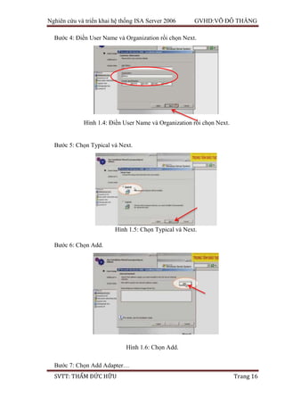 Nghiên cứu và triển khai hệ thống ISA Server 2006 GVHD:VÕ ĐỖ THẮNG
SVTT: THẨM ĐỨC HỮU Trang 16
Bước 4: Điền User Name và Organization rồi chọn Next.
Bước 5: Chọn Typical và Next.
Bước 6: Chọn Add.
Bước 7: Chọn Add Adapter…
Hình 1.4: Điền User Name và Organization rồi chọn Next.
Hình 1.5: Chọn Typical và Next.
Hình 1.6: Chọn Add.
 