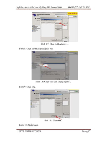 Nghiên cứu và triển khai hệ thống ISA Server 2006 GVHD:VÕ ĐỖ THẮNG
SVTT: THẨM ĐỨC HỮU Trang 17
Bước 8: Chọn card Lan (mạng nội bộ).
Bước 9: Chọn OK.
Bước 10 : Nhấn Next.
Hình 1.7: Chọn Add Adapter…
Hình 1.8: Chọn card Lan (mạng nội bộ).
Hình 1.9: Chọn OK.
 