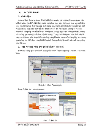 Nghiên cứu và triển khai hệ thống ISA Server 2006 GVHD:VÕ ĐỖ THẮNG
SVTT: THẨM ĐỨC HỮU Trang 19
III. ACCESS RULE
1. Khái niệm
Access Rule được sử dụng để điều khiển truy cập gửi ra từ một mạng được bảo
vệ bởi tường lửa ISA. Khi bạn muốn cho phép một máy tính nằm phía sau sự kiểm
soát của tường lửa ISA truy cập một mạng khác (gồm có Internet), bạn cần tạo một
Access Rule (luật truy cập) để cho phép kết nối đó. Mặc định, không có Access
Rule nào cho phép các kết nối qua tường lửa, vì vậy mặc định tường lửa ISA là một
bức tường gạch vững chắc bảo vệ cho mạng. Trạng thái đóng cửa mặc định này là
một cấu hình an toàn, tuy nhiên nó cũng có nghĩa nếu bạn muốn cho phép lưu lượng
qua tường lửa ISA, bạn cần phải hiểu cách Access Rule làm việc và cách tạo chúng
như thế nào.
2. Tạo Access Rule cho phép kết nối Internet
Bước 1: Trong giao diện ISA click phải chuột Firewall policy -> New -> Access
Rule.
Bước 2: Đăt tên cho access rule.
Hình 2.1: Chọn Access rule.
Hình 2.2: Đặt tên.
 