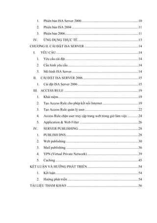 1. Phiên bản ISA Server 2000...................................................................10
2. Phiên bản ISA 2004..............................................................................11
3. Phiên bản 2006......................................................................................11
IV. ỨNG DỤNG THỰC TẾ.......................................................................13
CHƯƠNG II. CÀI ĐẶT ISA SERVER ...............................................................14
I. YÊU CẦU ................................................................................................14
1. Yêu cầu cài đặt......................................................................................14
2. Cấu hình yêu cầu...................................................................................14
3. Mô hình ISA Server..............................................................................14
II. CÀI ĐẶT ISA SERVER 2006.................................................................15
1. Cài đặt ISA Server 2006.......................................................................15
III. ACCESS RULE .......................................................................................19
1. Khái niệm..............................................................................................19
2. Tạo Access Rule cho phép kết nối Internet ..........................................19
3. Tạo Access Rule quản lý user...............................................................22
4. Access Rule chặn user truy cập trang web trong giờ làm việc.............24
5. Application & Web Filter .....................................................................26
IV. SERVER PUBLISHING ......................................................................28
1. PUBLISH DNS.....................................................................................28
2. Web publishing.....................................................................................30
3. Mail publishing.....................................................................................36
4. VPN (Virtual Private Network)............................................................39
5. Caching .................................................................................................45
KẾT LUẬN VÀ HƯỚNG PHÁT TRIỂN............................................................54
1. Kết luận.................................................................................................54
2. Hướng phát triển...................................................................................54
TÀI LIỆU THAM KHẢO ....................................................................................56
 