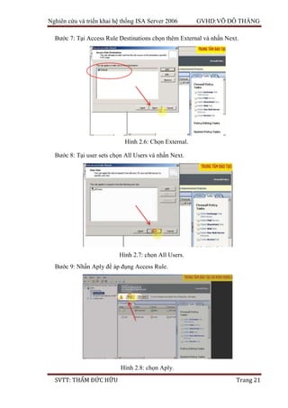 Nghiên cứu và triển khai hệ thống ISA Server 2006 GVHD:VÕ ĐỖ THẮNG
SVTT: THẨM ĐỨC HỮU Trang 21
Bước 7: Tại Access Rule Destinations chọn thêm External và nhấn Next.
Bước 8: Tại user sets chọn All Users và nhấn Next.
Bước 9: Nhấn Aply để áp đụng Access Rule.
Hình 2.6: Chọn External.
Hình 2.7: chọn All Users.
Hình 2.8: chọn Aply.
 