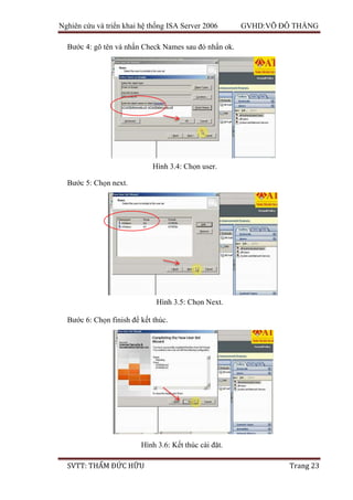 Nghiên cứu và triển khai hệ thống ISA Server 2006 GVHD:VÕ ĐỖ THẮNG
SVTT: THẨM ĐỨC HỮU Trang 23
Bước 4: gõ tên và nhấn Check Names sau đó nhấn ok.
Bước 5: Chọn next.
Bước 6: Chọn finish để kết thúc.
Hình 3.4: Chọn user.
Hình 3.5: Chọn Next.
Hình 3.6: Kết thúc cài đặt.
 